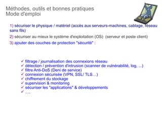 Méthodes, outils et bonnes pratiques
Mode d'emploi
 filtrage / journalisation des connexions réseau
 détection / prévention d'intrusion (scanner de vulnérabilité, log, ...)
 filtre Anti-DoS (Deni de service)
 connexion sécurisée (VPN, SSL/ TLS…)
 chiffrement du stockage
 supervision & monitoring
 sécuriser les "applications" & développements
 ….
1) sécuriser le physique / matériel (accès aux serveurs-machines, cablage, réseau
sans fils)
2) sécuriser au mieux le système d'exploitation (OS) (serveur et poste client)
3) ajouter des couches de protection "sécurité" :
 