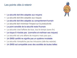 Les points clés à retenir
• La sécurité doit être adaptée aux moyens
• La sécurité doit être adaptée aux risques
• La sécurité doit être adaptée au comportement humain
• La sécurité doit minimiser l'impact sur la productivité
• Le point sensible de la sécurité reste l'humain
• La sécurité c'est l'affaire de tous, tout le temps (sans fin)
• Le risque 0 n'existe pas (connaître et maîtriser ses risques)
• La sécurité est une affaire de moyens mais pas que...
• Un SMSI certifié ne signifie pas un système inviolable
• La sécurité n'empêche pas les intrusions (elle les retarde)
• Un SMSI est compatible avec des sociétés de toutes tailles
 