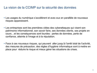 3
La vision de la CCIMP sur la sécurité des données
 Les usages du numérique s’accélèrent et avec eux en parallèle de nouveaux
risques apparaissent.
 Les entreprises sont les premières cibles des cyberattaques qui visent son
patrimoine informationnel, son savoir faire, ses données clients, ses projets en
cours…et les conséquences sont lourdes : pertes de données, perte de
confiance, atteinte à l’image et à la réputation.
 Face à ces nouveaux risques, qui peuvent aller jusqu’à l’arrêt total de l’activité,
des mesures de précaution, des règles d’hygiène informatique sont à mettre en
place pour réduire le risque et mieux gérer les situations de crises.
 