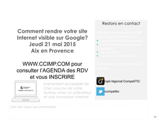 31
Comment rendre votre site
Internet visible sur Google?
Jeudi 21 mai 2015
Aix en Provence
WWW.CCIMP.COM pour
consulter l’AGENDA des RDV
et vous INSCRIRE
Evènement accessible de
chez vous ou de votre
bureau avec un ordinateur
et une connexion internet
Liste des logos des partenaires
Restons en contact
Rejoignez-nous sur le portail
des usages et retrouvez :
 Les supports des présentations
 La présentation des usages du
numérique
 Les actualités
 L’annuaire des entreprises
Suivez-nous sur les réseaux
sociaux :
@competitic
Projet régional CompetiTIC
 