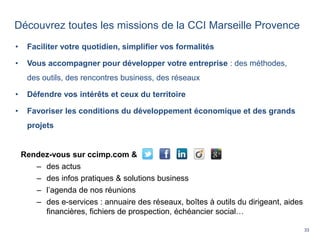 33
Découvrez toutes les missions de la CCI Marseille Provence
• Faciliter votre quotidien, simplifier vos formalités
• Vous accompagner pour développer votre entreprise : des méthodes,
des outils, des rencontres business, des réseaux
• Défendre vos intérêts et ceux du territoire
• Favoriser les conditions du développement économique et des grands
projets
Rendez-vous sur ccimp.com &
– des actus
– des infos pratiques & solutions business
– l’agenda de nos réunions
– des e-services : annuaire des réseaux, boîtes à outils du dirigeant, aides
financières, fichiers de prospection, échéancier social…
 