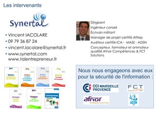 Les intervenants
 Vincent IACOLARE
 09 79 36 87 24
 vincent.iacolare@synertal.fr
 www.synertal.com
www.talentrepreneur.fr
Nous nous engageons avec eux
pour la sécurité de l'information :
Dirigeant
Ingénieur conseil
Écrivain militant
Manager de projet certifié Afitep
Auditeur certifié ICA - MASE - ADSN
Concepteur, formateur et animateur
qualifié Afnor Compétences & FCT
Solutions
 