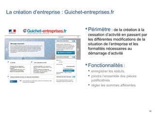 18
La création d’entreprise : Guichet-entreprises.fr
Périmètre : de la création à la
cessation d’activité en passant par
les différentes modifications de la
situation de l’entreprise et les
formalités nécessaires au
démarrage d’activité
Fonctionnalités :
 enregistrer les statuts,
 joindre l’ensemble des pièces
justificatives
 régler les sommes afférentes
 