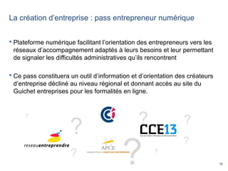 19
La création d’entreprise : pass entrepreneur numérique
 Plateforme numérique facilitant l’orientation des entrepreneurs vers les
réseaux d’accompagnement adaptés à leurs besoins et leur permettant
de signaler les difficultés administratives qu’ils rencontrent
 Ce pass constituera un outil d’information et d’orientation des créateurs
d’entreprise décliné au niveau régional et donnant accès au site du
Guichet entreprises pour les formalités en ligne.
?
?
?
?
?
?
?
?
 