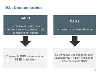 28
DSN : Deux cas possibles
CAS 1
Je réalise ma paie, mes
déclarations et le paiement des
cotisations en interne
CAS 2
Je passe par un tiers déclarant
Préparer la DSN (ou recourir au
TESE, si éligible)
Le contacter dès à présent pour
s’assurer qu’il a bien anticipé la
bascule vers la DSN
 