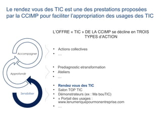 Le rendez vous des TIC est une des prestations proposées
par la CCIMP pour faciliter l’appropriation des usages des TIC
• Prediagnostic etransformation
• Ateliers
• …
• Rendez vous des TIC
• Salon TOP TIC
• Démonstrateurs (ex : Ma bouTIC)
• « Portail des usages :
www.lenumeriquepourmonentreprise.com
• …
• Actions collectives
• …
L’OFFRE « TIC » DE LA CCIMP se décline en TROIS
TYPES d’ACTION
Sensibiliser
Approfondir
Accompagner
 