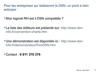 30
Pour les entreprises qui réaliseront la DSN, un point à bien
anticiper :
Mon logiciel RH est il DSN compatible ?
La liste des éditeurs est présente sur: http://www.dsn-
info.fr/convention-charte.htm
Une démonstration est disponible ici : http://www.dsn-
info.fr/demonstrateur/FenDSN.htm
Contact : 0 811 376 376
Source : Dsn-info.fr
 