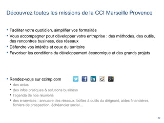 40
Découvrez toutes les missions de la CCI Marseille Provence
 Rendez-vous sur ccimp.com
 des actus
 des infos pratiques & solutions business
 l’agenda de nos réunions
 des e-services : annuaire des réseaux, boîtes à outils du dirigeant, aides financières,
fichiers de prospection, échéancier social…
 Faciliter votre quotidien, simplifier vos formalités
 Vous accompagner pour développer votre entreprise : des méthodes, des outils,
des rencontres business, des réseaux
 Défendre vos intérêts et ceux du territoire
 Favoriser les conditions du développement économique et des grands projets
 