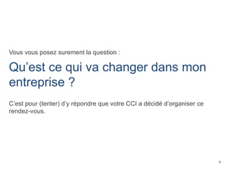 8
Vous vous posez surement la question :
Qu’est ce qui va changer dans mon
entreprise ?
C’est pour (tenter) d’y répondre que votre CCI a décidé d’organiser ce
rendez-vous.
 