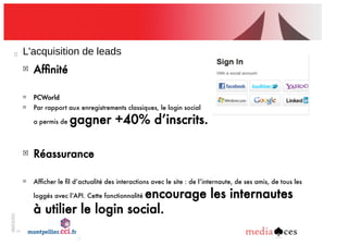 06/03/201
2
22
L'acquisition!de!leads
!
Afﬁnité
!
PCWorld
!
Par rapport aux enregistrements classiques, le login social
a permis de gagner +40% d’inscrits.
!
Réassurance
!
Afﬁcher le ﬁl d’actualité des interactions avec le site : de l’internaute, de ses amis, de tous les
loggés avec l’API. Cette fonctionnalité encourage les internautes
à utilier le login social.
 