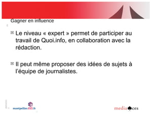 06/03/201
2
25
Gagner!en!influence
!
Le niveau « expert » permet de participer au
travail de Quoi.info, en collaboration avec la
rédaction.
!
Il peut même proposer des idées de sujets à
l’équipe de journalistes.
 