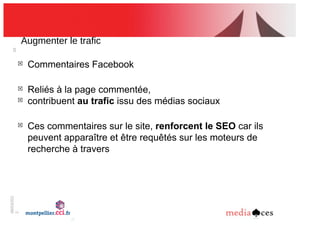 06/03/201
2
26
Augmenter!le!trafic
!
Commentaires Facebook
!
Reliés à la page commentée,
!
contribuent au trafic issu des médias sociaux
!
Ces commentaires sur le site, renforcent le SEO car ils
peuvent apparaître et être requêtés sur les moteurs de
recherche à travers
 