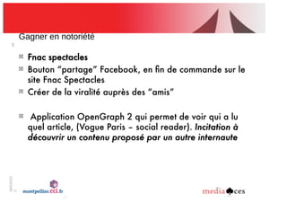 06/03/201
2
28
Gagner!en!notoriété
!
Fnac spectacles
!
Bouton “partage” Facebook, en ﬁn de commande sur le
site Fnac Spectacles
!
Créer de la viralité auprès des “amis”
!
Application OpenGraph 2 qui permet de voir qui a lu
quel article, (Vogue Paris – social reader). Incitation à
découvrir un contenu proposé par un autre internaute
 