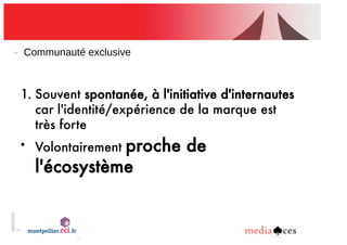 06/03/201
2
5
Communauté!exclusive
1. Souvent spontanée, à l'initiative d'internautes
car l'identité/expérience de la marque est
très forte
• Volontairement proche de
l'écosystème de la marque
 