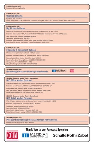 7:30 AM (Reception Area)
Registration & Networking Breakfast


8:00 AM (Meeting Hall)
Opening Remarks
Ryan Slack, CEO, GreenPearl
Dimitris "Jimmy" Vattes, CCIM, Vice President - Commercial Lending, MW CAPITAL (2012 President - New York Metro CCIM Chapter)


8:30 AM (Meeting Hall)
Big Picture in Focus
Debating the macro-economic forces, risks and opportunities that will determine our fates in 2012
Moderator - Robert Kafarski, CCIM, President, KAFARSKI EQUITIES (2011 President - New York Metro CCIM Chapter)
Sam Chandan, Chief Economist, CHANDAN ECONOMICS
Sally Gordon, Managing Director, BLACKROCK
Christopher Mayer, Paul Milstein Professor of Real Estate, COLUMBIA BUSINESS SCHOOL
Robert Underhill, Executive Vice President – Equity Capital Markets, SHORENSTEIN


9:30 AM (Meeting Hall)
Financing & Investment Outlook
Where smart money is looking to sell assets and deploy capital
Moderator - Thomas McConnell, CCIM, Associate Director, MARCUS & MILLICHAP
Giacomo Barbieri, Senior Director – Global Real Estate, TIAA-CREF
Donald Huffner, Senior Managing Director, AIG GLOBAL INVESTMENT CORP.
Jeffrey Lenobel, Partner, SCHULTE ROTH & ZABEL
Jeffrey Torto, Managing Director, CBRE GLOBAL INVESTORS


10:30 AM (Reception Area)
Networking Break and Morning Refreshments

11:15 AM – Concurrent Session – Track A (Meeting Hall)
NYC Office Market Forecast
What we can expect in terms of office leasing rates and building transaction volume in 2012
Moderator - Kenneth Volandes, CCIM, Attorney, MAVRIDES, MOYAL & ASSOCIATES, LLP
Robert Deckey, Chief Investment Officer, GEORGE COMFORT & SONS
David Falk, President New York Tri-State Region, Principal, NEWMARK KNIGHT FRANK
Michael Maturo, President and Chief Financial Officer, RXR REALTY LLC

11:15 AM – Concurrent Session – Track B (Evarts Room)
NYC Retail Market Forecast
What will happen to jobs, consumer spending, retail tenant trends, and leasing activity in 2012
Moderator - Tom Dalzell, CCIM, Associate, MARCUS & MILLICHAP
Todd Bassen, Senior Acquisitions Director, INVESCO
Haim Chera, Partner, CROWN ACQUISITIONS
Lauren Holden, Regional President – Northeast, EQUITY ONE
Mitchell Salmon, Director – Leasing, GARRISON INVESTMENT GROUP


12:15 PM (Reception Area)
Post-Event Networking Break & Afternoon Refreshments
Forecast Concludes. Enjoy the rest of your afternoon!




                                      Thank You to our Forecast Sponsors
 