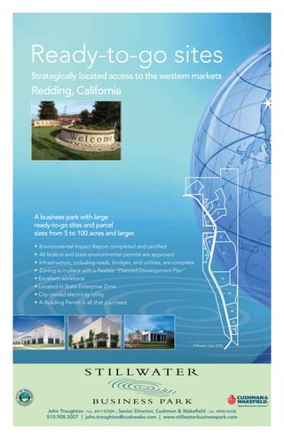 Ready-to-go sites
Strategically located access to the western markets
Redding, California




A business park with large
ready-to-go sites and parcel
sizes from 5 to 100 acres and larger.




    John Troughton - Lic. #01137509 , Senior Director, Cushman & Wa
         Troughton                           Director,
                                                    r            Wakeﬁeld - Lic. #00616335
                                                                  akeﬁeld
                                                                  ake
                   john.troughton@cushwake.com www.stillwaterbusinesspark.com
    510.908.5007 | john.troughton@cushwake.com | www.stillwaterbusinesspark.com
 