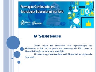 O Slideshare
Nesta etapa foi elaborada esta apresentação no
Slideshare, a fim de se gerar um endereço de URL para a
disponibilização de todo este portifólio.
O endereço gerado também está disponível na página do
Facebook.
 