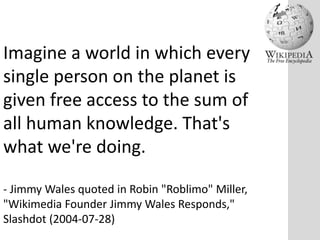 Imagine a world in which every
single person on the planet is
given free access to the sum of
all human knowledge. That's
what we're doing.
- Jimmy Wales quoted in Robin "Roblimo" Miller,
"Wikimedia Founder Jimmy Wales Responds,"
Slashdot (2004-07-28)

 