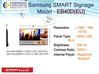 Samsung SMART Signage
Model - EB40D(EU)
Resolution : 1366 * 768
(16:9)
Panel Type : 60Hz LED
BLU
Brightness : 250 nit
Contrast Ratio : 5000:1
Internal Player : MagicInfo
Support
(w/o Stand)906.6 x 532.9 x 65.1 (W*H*D) |
(with Stand)906.6 x 578.2 x 196.4 (W*H*D)
 