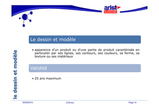 Le dessin et modèle

         • apparence d'un produit ou d'une partie de produit caractérisée en
           particulier par ses lignes, ses contours, ses couleurs, sa forme, sa
           texture ou ses matériaux



       Validité

         • 25 ans maximum




30/06/2010                     CCInnov                                 Page 14
 