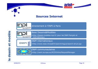Sources Internet


             directement à l’INPI à Paris
                           l INPI


             Base Dessins&Modèles
             •http://bases-modeles.inpi.fr/ pour les D&M français et
              internationaux

             D&M internationaux
             •http://www.wipo.int/ipdl/fr/search/hague/search-struct.jsp


             D&M communautaires
             •http://oami.europa.eu/RCDOnline/RequestManager




30/06/2010             CCInnov                                         Page 18
 