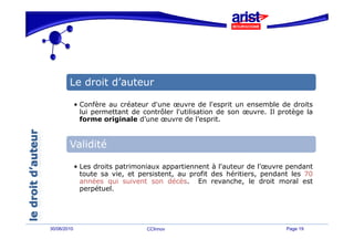 Le droit d’auteur

             • Confère au créateur d'une œuvre de l'esprit un ensemble de droits
               lui permettant de contrôler l'utilisation de son œuvre. Il protège la
               forme originale d’une œuvre de l’esprit.


        Validité

             • Les droits patrimoniaux appartiennent à l'auteur de l'œuvre pendant
               toute sa vie, et persistent, au profit des héritiers, pendant les 70
               années qui suivent son décès
                                         décès. En revanche le droit moral est
                                                      revanche,
               perpétuel.




30/06/2010                        CCInnov                                   Page 19
 
