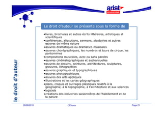 Le droit d’auteur se présente sous la forme de

             •livres, brochures et autres écrits littéraires, artistiques et
              scientifiques
             •conférences, allocutions, sermons, plaidoiries et autres
              œuvres de même nature
             •œuvres dramatiques ou dramatico-musicales
             •œuvres chorégraphiques, les numéros et tours de cirque, les
              pantomimes
             •compositions musicales, avec ou sans paroles
              compositions
             •œuvres cinématographiques et audiovisuelles
             •œuvres de dessins, peintures, architectures, sculptures,
              gravures, lithographies
             •œuvres graphiques et typographiques
             •œuvres photographiques
             •œuvres des arts appliqués
             •illustrations et les cartes géographiques
             •plans, croquis et ouvrages plastiques relatifs à la
              plans
              géographie, à la topographie, à l'architecture et aux sciences
             •logiciels
             •créations des industries saisonnières de l'habillement et de
              la parure


30/06/2010                    CCInnov                                          Page 21
 