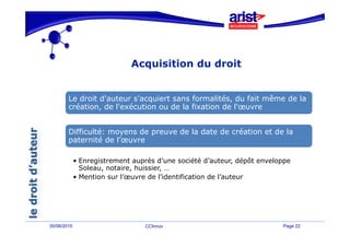 Acquisition du droit
                               q


        Le droit d'
           d     d'auteur s'acquiert sans formalités, d fait même de la
                           '              f      l é du f     ê   d l
        création, de l'exécution ou de la fixation de l'œuvre


        Difficulté: moyens de preuve de la date de création et de la
        paternité de l’œuvre

             • Enregistrement auprès d’une société d’auteur, dépôt enveloppe
               Soleau, notaire, huissier, …
             • Mention sur l’œuvre de l’identification de l’auteur




30/06/2010                       CCInnov                                 Page 22
 