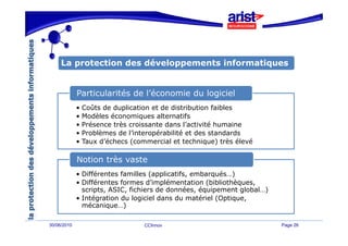 La protection des développements informatiques
        p                    pp                q


             Particularités de l’économie du logiciel
                               l économie
             • Coûts de duplication et de distribution faibles
             • Modèles économiques alternatifs
             •P é
               Présence très croissante dans l’activité humaine
                        t è     i    t d      l’ ti ité h     i
             • Problèmes de l’interopérabilité et des standards
             • Taux d’échecs (commercial et technique) très élevé

             Notion très vaste
             • Différentes familles (applicatifs, embarqués…)
             • Différentes formes d’implémentation (bibliothèques,
               scripts, ASIC, fichiers de données, équipement global…)
             • Intégration du logiciel dans du matériel (Optique,
               mécanique…)
               mécanique )

30/06/2010                       CCInnov                                 Page 26
 