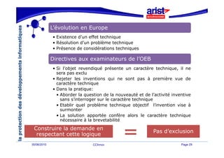 L’évolution en Europe
               é
             • Existence d’un effet technique
             • Résolution d’un problème technique
                          d un
             • Présence de considérations techniques

             Directives aux examinateurs de l’OEB
             • Si l’objet revendiqué présente un caractère technique, il ne
               sera pas exclu
             • Rejeter les inventions qui ne sont pas à première vue de
               caractère technique
             • Dans la pratique:
               • Aborder la question de la nouveauté et de l’activité inventive
                             q
                 sans s’interroger sur le caractère technique
               • Etablir quel problème technique objectif l’invention vise à
                 surmonter
               • La solution apportée confère alors le caractère technique
                 nécessaire à la brevetabilité

 Construire la demande en
                                                                 d exclusion
                                                             Pas d’exclusion
  respectant cette l i
        t t tt logique
30/06/2010                      CCInnov                                   Page 29
 