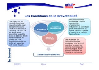 Les Conditions de la brevetabilité
                                                              Une invention est
                                                              U     i    ti     t
Une invention est                                             considérée comme
considérée comme                                              susceptible
nouvelle si elle n'est                                        d'application
pas comprise dans                         APPLICATION         industrielle si son objet
l'état de la technique    NOUVEAUTE
                                         INDUSTRIELLE         peut être fabriqué ou
constitué par tout ce                                         utilisé dans tout genre
qui a été rendu                                               d'industrie, y compris
accessible au public                                          l'agriculture.
avant la date de dépôt
de la demande de                     ACTIVITE
brevet par une                      INVENTIVE
                                                        Une invention est
description écrite ou                                   considérée comme
orale un usage ou
orale,                                                  i
                                                        impliquant une activité
                                                             li    t       ti ité
tout autre moyen.                                       inventive si, pour un
                                                        homme du métier, elle
                                                        ne découle pas d'une
                                                        manière évidente de
                                                        l'état de la technique.
                           Invention brevetable



      30/06/2010              CCInnov                                       Page 5
 