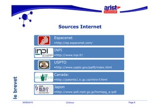 Sources Internet

             Espacenet
             •http://ep.espacenet.com/
             •http://ep espacenet com/

             INPI
             •http://www.inpi.fr/
              http://www.inpi.fr/

             USPTO
             •http://www.uspto.gov/patft/index.html
                 p //      p g /p       /

             Canada:
             •http://patents1.ic.gc.ca/intro-f.html

             Japon
             •http://www.ipdl.inpit.go.jp/homepg_e.ipdl


30/06/2010           CCInnov                              Page 8
 