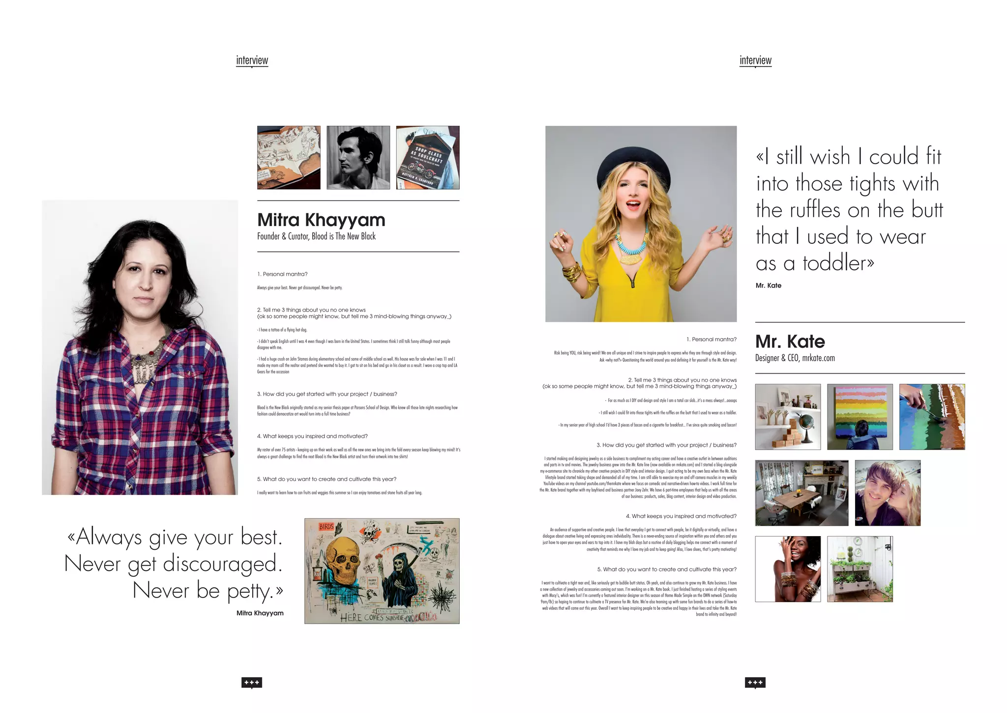 interview

interview

1. Personal mantra?

«I still wish I could fit
into those tights with
the ruffles on the butt
that I used to wear
as a toddler»

Always give your best. Never get discouraged. Never be petty.

Mr. Kate

Mitra Khayyam
Founder & Curator, Blood is The New Black

2. Tell me 3 things about you no one knows
(ok so some people might know, but tell me 3 mind-blowing things anyway_)
- I have a tattoo of a flying hot dog.
- I didn’t speak English until I was 4 even though I was born in the United States. I sometimes think I still talk funny although most people
disagree with me.
- I had a huge crush on John Stamos during elementary school and some of middle school as well. His house was for sale when I was 11 and I
made my mom call the realtor and pretend she wanted to buy it. I got to sit on his bed and go in his closet as a result. I wore a crop top and LA
Gears for the occassion

1. Personal mantra?
Risk being YOU, risk being weird! We are all unique and I strive to inspire people to express who they are through style and design.
Ask «why not?» Questioning the world around you and defining it for yourself is the Mr. Kate way!

2. Tell me 3 things about you no one knows
(ok so some people might know, but tell me 3 mind-blowing things anyway_)
3. How did you get started with your project / business?
Blood is the New Black originally started as my senior thesis paper at Parsons School of Design. Who knew all those late nights researching how
fashion could democratize art would turn into a full time business?

- For as much as I DIY and design and style I am a total car slob…it’s a mess always!…oooops
- I still wish I could fit into those tights with the ruffles on the butt that I used to wear as a toddler.
- In my senior year of high school I’d have 3 pieces of bacon and a cigarette for breakfast… I’ve since quite smoking and bacon!

4. What keeps you inspired and motivated?
My roster of over 75 artists - keeping up on their work as well as all the new ones we bring into the fold every season keep blowing my mind! It’s
always a great challenge to find the next Blood is the New Black artist and turn their artwork into tee shirts!

5. What do you want to create and cultivate this year?
I really want to learn how to can fruits and veggies this summer so I can enjoy tomatoes and stone fruits all year long.

3. How did you get started with your project / business?
I started making and designing jewelry as a side business to compliment my acting career and have a creative outlet in between auditions
and parts in tv and movies. The jewelry business grew into the Mr. Kate line (now available on mrkate.com) and I started a blog alongside
my e-commerce site to chronicle my other creative projects in DIY style and interior design. I quit acting to be my own boss when the Mr. Kate
lifestyle brand started taking shape and demanded all of my time. I am still able to exercise my on and off camera muscles in my weekly
YouTube videos on my channel youtube.com/themrkate where we focus on comedic and narrative-driven how-to videos. I work full time for
the Mr. Kate brand together with my boyfriend and business partner Joey Zehr. We have 6 part-time employees that help us with all the areas
of our business: products, sales, blog content, interior design and video production.

4. What keeps you inspired and motivated?

«Always give your best.
Never get discouraged.
Never be petty.»
Mitra Khayyam

An audience of supportive and creative people. I love that everyday I get to connect with people, be it digitally or virtually, and have a
dialogue about creative living and expressing ones individuality. There is a never-ending source of inspiration within you and others and you
just have to open your eyes and ears to tap into it. I have my blah days but a routine of daily blogging helps me connect with a moment of
creativity that reminds me why I love my job and to keep going! Also, I love shoes, that’s pretty motivating!

5. What do you want to create and cultivate this year?
I want to cultivate a tight rear end, like seriously get to bubble butt status. Oh yeah, and also continue to grow my Mr. Kate business. I have
a new collection of jewelry and accessories coming out soon. I’m working on a Mr. Kate book. I just finished hosting a series of styling events
with Macy’s, which was fun! I’m currently a featured interior designer on this season of Home Made Simple on the OWN network (Saturday
9am/8c) so hoping to continue to cultivate a TV presence for Mr. Kate. We’re also teaming up with some fun brands to do a series of how-to
web videos that will come out this year. Overall I want to keep inspiring people to be creative and happy in their lives and take the Mr. Kate
brand to infinity and beyond!

Mr. Kate

Designer & CEO, mrkate.com

 