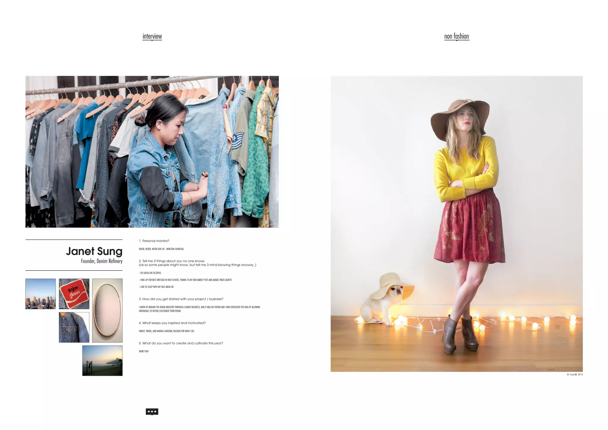 interview

non fashion

1. Personal mantra?

Janet Sung

Founder, Denim Refinery

NEVER, NEVER, NEVER GIVE UP. - WINSTON CHURCHILL

2. Tell me 3 things about you no one knows
(ok so some people might know, but tell me 3 mind-blowing things anyway_)
- I’VE EATEN LIVE OCTOPUS
- I WAS UP FOR BEST DRESSED IN HIGH SCHOOL, THANKS TO MY BOB MARLEY TEES AND ADIDAS TRACK JACKETS
- I LIKE TO SLEEP WITH MY FACE MASK ON

3. How did you get started with your project / business?
I GREW UP AROUND THE DENIM INDUSTRY THROUGH A FAMILY BUSINESS, AND IT WAS MY FATHER AND I WHO DEVELOPED THE IDEA OF ALLOWING
INDIVIDUALS TO REFINE/CUSTOMIZE THEIR DENIM.

4. What keeps you inspired and motivated?
FAMILY, TRAVEL, AND HAVING A NATURAL PASSION FOR WHAT I DO.

5. What do you want to create and cultivate this year?
MORE FUN!

© frencBK 2013

 