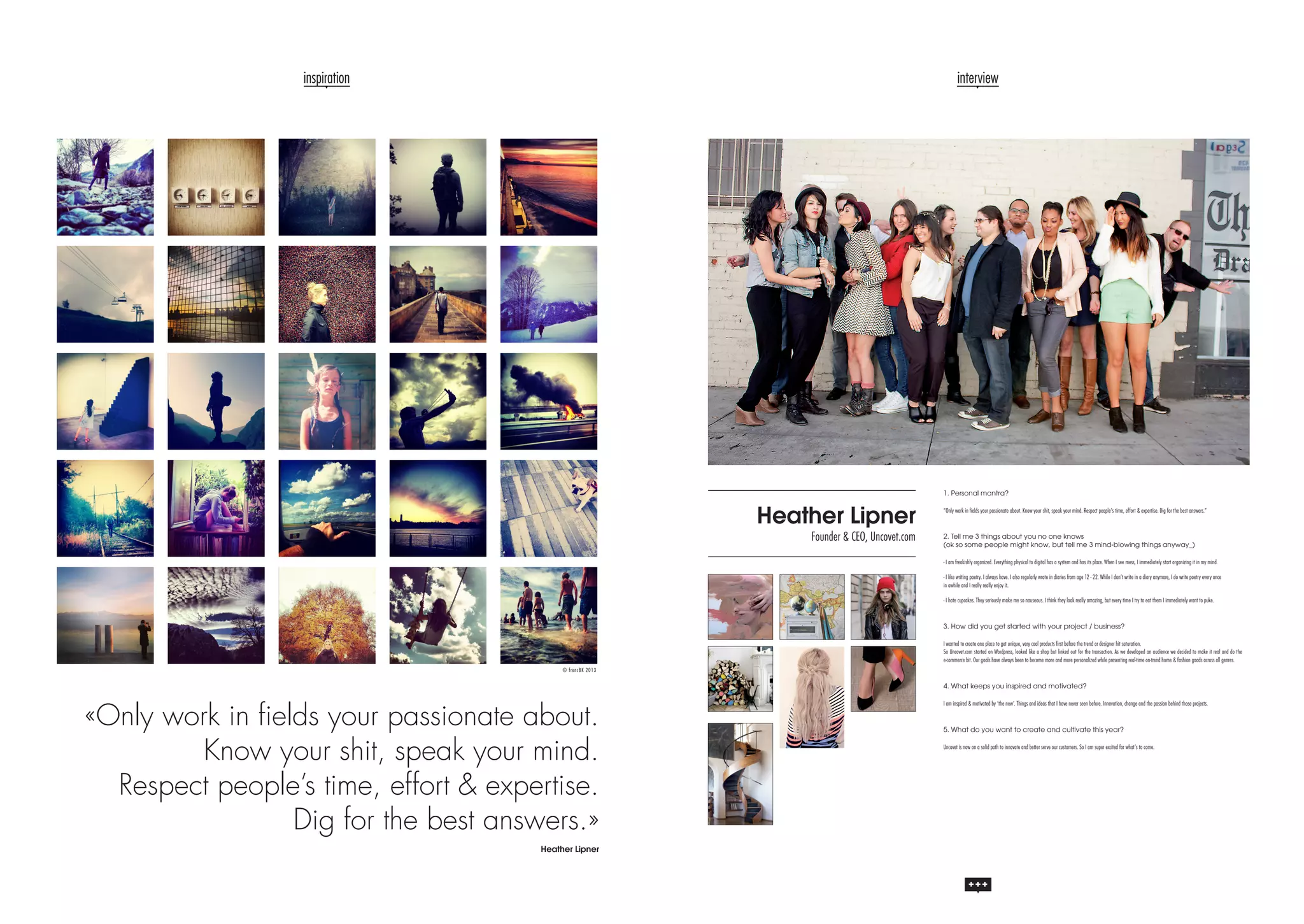 inspiration

interview

1. Personal mantra?

Heather Lipner

Founder & CEO, Uncovet.com

“Only work in fields your passionate about. Know your shit, speak your mind. Respect people’s time, effort & expertise. Dig for the best answers.”

2. Tell me 3 things about you no one knows
(ok so some people might know, but tell me 3 mind-blowing things anyway_)
- I am freakishly organized. Everything physical to digital has a system and has its place. When I see mess, I immediately start organizing it in my mind.
- I like writing poetry. I always have. I also regularly wrote in diaries from age 12 - 22. While I don’t write in a diary anymore, I do write poetry every once
in awhile and I really really enjoy it.
- I hate cupcakes. They seriously make me so nauseous. I think they look really amazing, but every time I try to eat them I immediately want to puke.

3. How did you get started with your project / business?
I wanted to create one place to get unique, very cool products first before the trend or designer hit saturation.
So Uncovet.com started on Wordpress, looked like a shop but linked out for the transaction. As we developed an audience we decided to make it real and do the
e-commerce bit. Our goals have always been to become more and more personalized while presenting real-time on-trend home & fashion goods across all genres.
© fr e ncB K 2013

4. What keeps you inspired and motivated?

«Only work in fields your passionate about.
Know your shit, speak your mind.
Respect people’s time, effort & expertise.
Dig for the best answers.»
Heather Lipner

I am inspired & motivated by ‘the new’. Things and ideas that I have never seen before. Innovation, change and the passion behind those projects.

5. What do you want to create and cultivate this year?
Uncovet is now on a solid path to innovate and better serve our customers. So I am super excited for what’s to come.

 