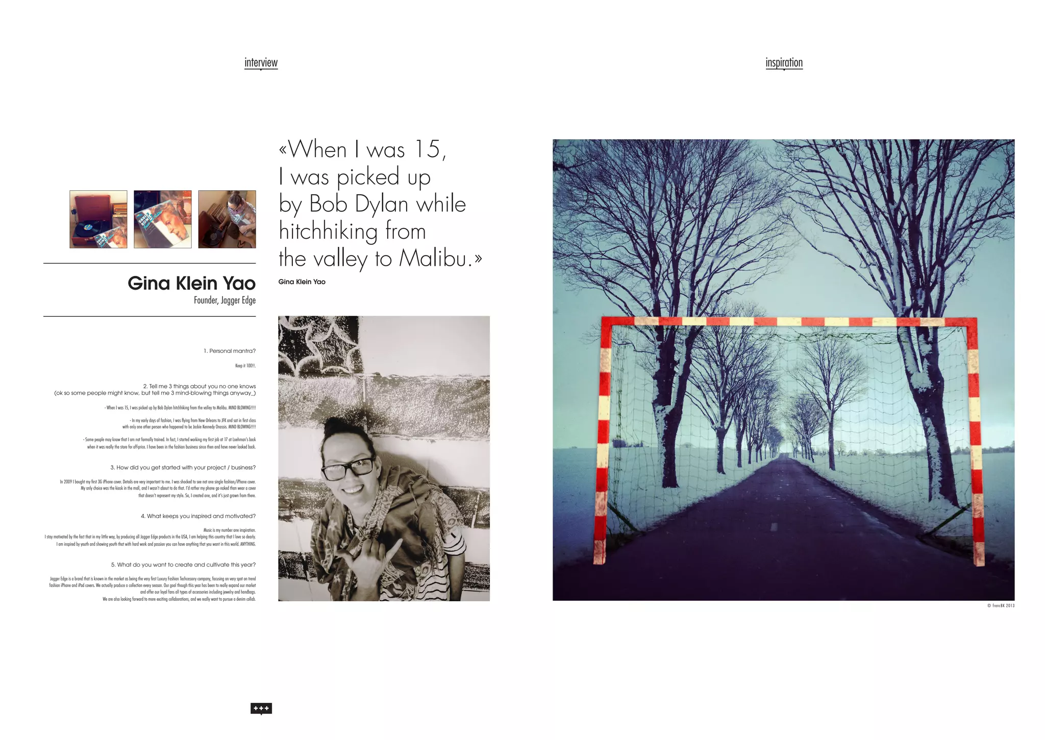 interview

Gina Klein Yao

inspiration

«When I was 15,
I was picked up
by Bob Dylan while
hitchhiking from
the valley to Malibu.»
Gina Klein Yao

Founder, Jagger Edge

1. Personal mantra?
Keep it 100!!.

2. Tell me 3 things about you no one knows
(ok so some people might know, but tell me 3 mind-blowing things anyway_)

- When I was 15, I was picked up by Bob Dylan hitchhiking from the valley to Malibu. MIND BLOWING!!!!
- In my early days of fashion, I was flying from New Orleans to JFK and sat in first class
with only one other person who happened to be Jackie Kennedy Onassis. MIND BLOWING!!!!
- Some people may know that I am not formally trained. In fact, I started working my first job at 17 at Loehman’s back
when it was really the store for off-price. I have been in the fashion business since then and have never looked back.

3. How did you get started with your project / business?
In 2009 I bought my first 3G iPhone cover. Details are very important to me. I was shocked to see not one single fashion/iPhone cover.
My only choice was the kiosk in the mall, and I wasn’t about to do that. I’d rather my phone go naked than wear a cover
that doesn’t represent my style. So, I created one, and it’s just grown from there.

4. What keeps you inspired and motivated?
Music is my number one inspiration.
I stay motivated by the fact that in my little way, by producing all Jagger Edge products in the USA, I am helping this country that I love so dearly.
I am inspired by youth and showing youth that with hard work and passion you can have anything that you want in this world. ANYTHING.

5. What do you want to create and cultivate this year?
Jagger Edge is a brand that is known in the market as being the very first Luxury Fashion Techcessory company, focusing on very spot on trend
fashion iPhone and iPad covers. We actually produce a collection every season. Our goal though this year has been to really expand our market
and offer our loyal fans all types of accessories including jewelry and handbags.
We are also looking forward to more exciting collaborations, and we really want to pursue a denim collab.
© frencBK 2013

 