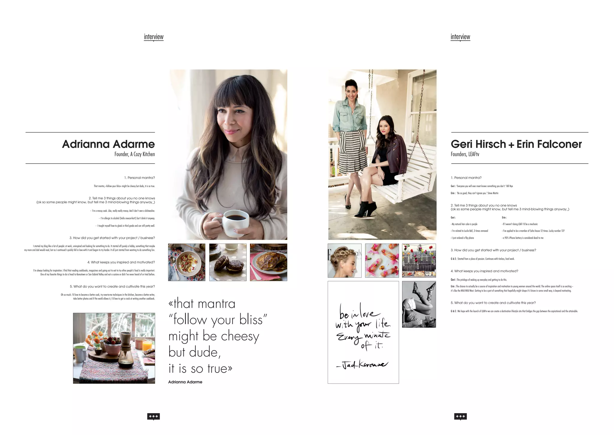 interview

interview

Adrianna Adarme

Geri Hirsch + Erin Falconer

Founder, A Cozy Kitchen

Founders, LEAFtv

1. Personal mantra?

1. Personal mantra?

That mantra, «follow your bliss» might be cheesy but dude, it is so true.

Geri : ‘Everyone you will ever meet knows something you don’t.’ Bill Nye
Erin : ‘Be so good, they can’t ignore you.’ Steve Martin

2. Tell me 3 things about you no one knows
(ok so some people might know, but tell me 3 mind-blowing things anyway_)

2. Tell me 3 things about you no one knows
(ok so some people might know, but tell me 3 mind-blowing things anyway_)

- I’m a messy cook. Like, really really messy. And I don’t own a dishwasher.

Geri :				Erin :

- I’m allergic to alcohol (hello sneeze-fest!) but I drink it anyway.

- My natural hair color is purple		

I started my blog like a lot of people: at work, uninspired and looking for something to do. It started off purely a hobby, something that maybe
my mom and dad would read, but as I continued I quickly fell in love with it and began to try harder. It all just started from wanting to do something fun.

- I’ve applied to be a member of Soho house 12 times. Lucky number 13?

- I just ordered a flip phone			

3. How did you get started with your project / business?

- If I weren’t doing LEAF I’d be a mechanic

- I’m related to Lucile Ball, 3 times removed		

- I taught myself how to gleek in third grade and can still pretty well.

- a 90% iPhone battery is considered dead to me

3. How did you get started with your project / business?
G & E : Started from a place of passion. Continues with tireless, hard work.

4. What keeps you inspired and motivated?
I’m always looking for inspiration. I find that reading cookbooks, magazines and going out to eat to try other people’s food is really important.
One of my favorite things to do is head to Koreatown or San Gabriel Valley and eat a cuisine or dish I’ve never heard of or tried before.

4. What keeps you inspired and motivated?

Geri : The privilege of waking up everyday and getting to do this.
Erin : The chance to actually be a source of inspiration and motivation to young women around the world. The online space itself is so exciting –
it’s like the Wild Wild West. Getting to be a part of something that hopefully might shape it’s future in some small way, is beyond motivating.

5. What do you want to create and cultivate this year?
Oh so much. I’d love to become a better cook, try new-to-me techniques in the kitchen, become a better writer,
take better photos and if the world allows it, I’d love to get a crack at writing another cookbook.

«that mantra
“follow your bliss”
might be cheesy
but dude,
it is so true»
Adrianna Adarme

5. What do you want to create and cultivate this year?
G & E : We hope with the launch of LEAFtv we can create a destination lifestyle site that bridges the gap between the aspirational and the attainable.

 