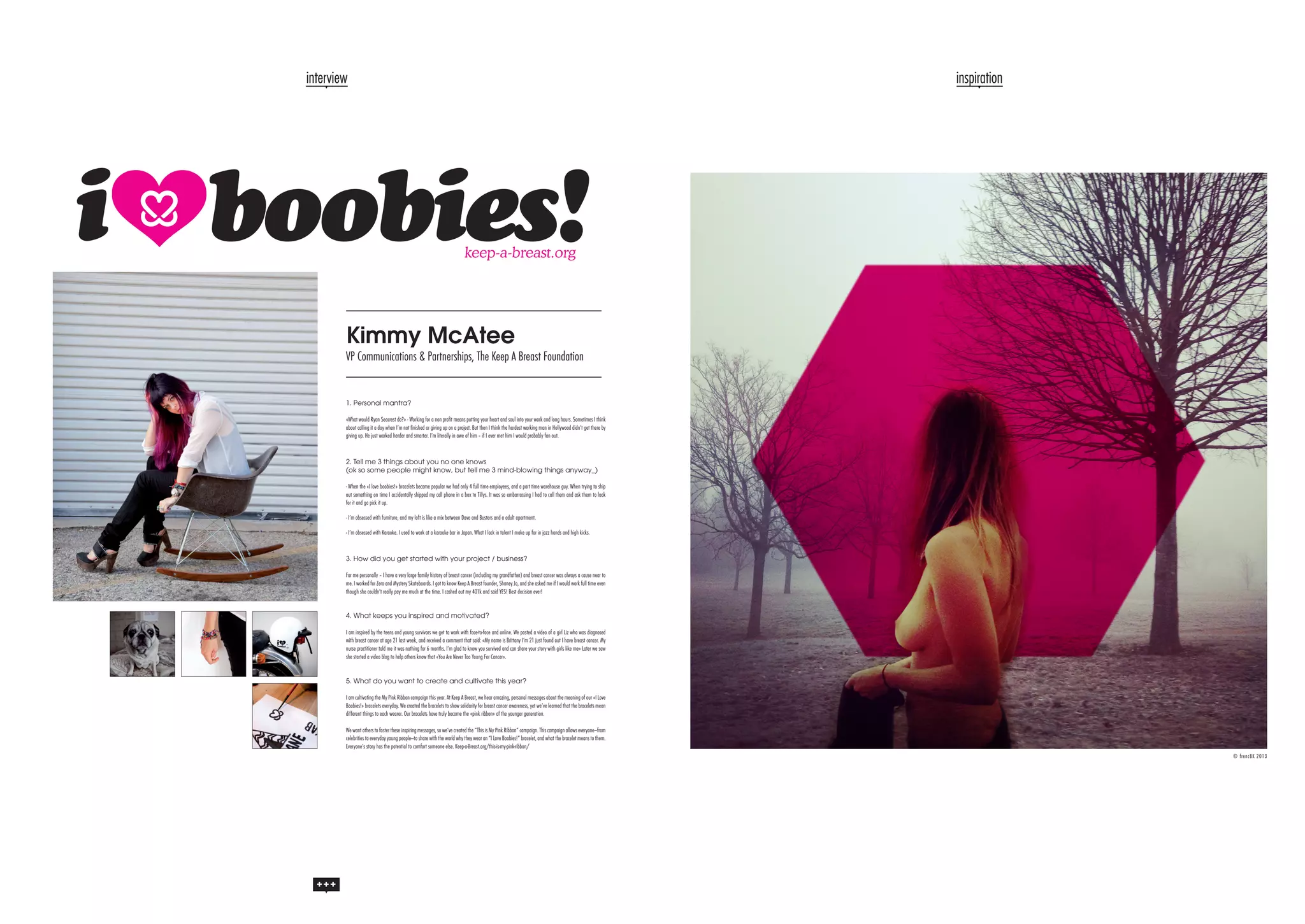 interview

inspiration

Kimmy McAtee

VP Communications & Partnerships, The Keep A Breast Foundation

1. Personal mantra?
«What would Ryan Seacrest do?» - Working for a non profit means putting your heart and soul into your work and long hours. Sometimes I think
about calling it a day when I’m not finished or giving up on a project. But then I think the hardest working man in Hollywood didn’t get there by
giving up. He just worked harder and smarter. I’m literally in awe of him – if I ever met him I would probably fan out.

2. Tell me 3 things about you no one knows
(ok so some people might know, but tell me 3 mind-blowing things anyway_)
- When the «I love boobies!» bracelets became popular we had only 4 full time employees, and a part time warehouse guy. When trying to ship
out something on time I accidentally shipped my cell phone in a box to Tillys. It was so embarrassing I had to call them and ask them to look
for it and go pick it up.
- I’m obsessed with furniture, and my loft is like a mix between Dave and Busters and a adult apartment.
- I’m obsessed with Karaoke. I used to work at a karaoke bar in Japan. What I lack in talent I make up for in jazz hands and high kicks.

3. How did you get started with your project / business?
For me personally – I have a very large family history of breast cancer (including my grandfather) and breast cancer was always a cause near to
me. I worked for Zero and Mystery Skateboards. I got to know Keep A Breast founder, Shaney Jo, and she asked me if I would work full time even
though she couldn’t really pay me much at the time. I cashed out my 401k and said YES! Best decision ever!
4. What keeps you inspired and motivated?
I am inspired by the teens and young survivors we get to work with face-to-face and online. We posted a video of a girl Liz who was diagnosed
with breast cancer at age 21 last week, and received a comment that said: «My name is Brittany I’m 21 just found out I have breast cancer. My
nurse practitioner told me it was nothing for 6 months. I’m glad to know you survived and can share your story with girls like me» Later we saw
she started a video blog to help others know that «You Are Never Too Young For Cancer».
5. What do you want to create and cultivate this year?
I am cultivating the My Pink Ribbon campaign this year. At Keep A Breast, we hear amazing, personal messages about the meaning of our «I Love
Boobies!» bracelets everyday. We created the bracelets to show solidarity for breast cancer awareness, yet we’ve learned that the bracelets mean
different things to each wearer. Our bracelets have truly become the «pink ribbon» of the younger generation.
We want others to foster these inspiring messages, so we’ve created the “This is My Pink Ribbon” campaign. This campaign allows everyone—from
celebrities to everyday young people—to share with the world why they wear an “I Love Boobies!” bracelet, and what the bracelet means to them.
Everyone’s story has the potential to comfort someone else. Keep-a-Breast.org/this-is-my-pink-ribbon/
© frencBK 2013

 