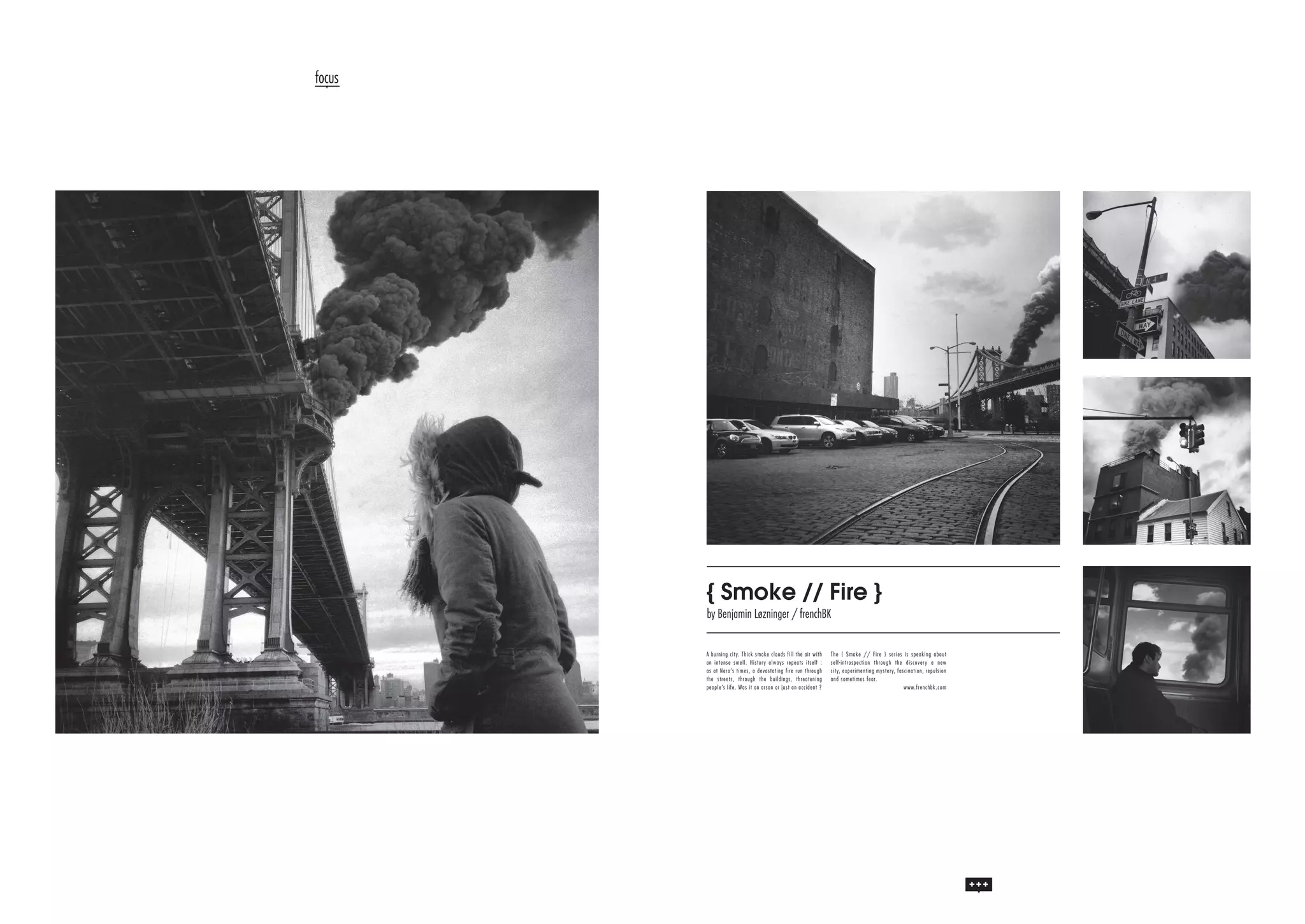 focus

{ Smoke // Fire }
by Benjamin Løzninger / frenchBK
A bu r ning cit y. Thick sm oke clo ud s fill th e a ir w ith
an int ense sm ell. Hist or y alwa ys re p e a ts itse lf :
as at Ner o’s t im es, a devast atin g fire r un th ro ugh
t he st r eet s, t hr ou gh t he build in gs, th re a te n in g
people’s lif e. Was it an ar son o r just a n a ccid e n t ?

Th e { Smo ke // F ire } se rie s is sp e a kin g a b o ut
se lf-in tro sp e ctio n th ro ugh th e d isco ve r y a n e w
city, e xp e rime n tin g myste r y, fa scin a tio n , re p ulsio n
a n d so me time s fe a r.
w w w.fre n ch b k.co m

 