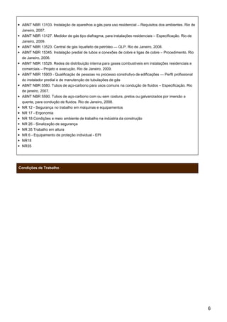 ABNT NBR 13103. Instalação de aparelhos a gás para uso residencial – Requisitos dos ambientes. Rio de
Janeiro, 2007.
ABNT NBR 13127. Medidor de gás tipo diafragma, para instalações residenciais – Especificação. Rio de
Janeiro, 2009.
ABNT NBR 13523. Central de gás liquefeito de petróleo — GLP. Rio de Janeiro, 2008.
ABNT NBR 15345. Instalação predial de tubos e conexões de cobre e ligas de cobre – Procedimento. Rio
de Janeiro, 2006.
ABNT NBR 15526. Redes de distribuição interna para gases combustíveis em instalações residenciais e
comerciais – Projeto e execução. Rio de Janeiro, 2009.
ABNT NBR 15903 - Qualificação de pessoas no processo construtivo de edificações — Perfil profissional
do instalador predial e de manutenção de tubulações de gás
ABNT NBR 5580. Tubos de aço-carbono para usos comuns na condução de fluidos – Especificação. Rio
de janeiro, 2007.
ABNT NBR 5590. Tubos de aço-carbono com ou sem costura, pretos ou galvanizados por imersão a
quente, para condução de fluidos. Rio de Janeiro, 2008.
NR 12 - Segurança no trabalho em máquinas e equipamentos
NR 17 - Ergonomia
NR 18 Condições e meio ambiente de trabalho na indústria da construção
NR 26 - Sinalização de segurança
NR 35 Trabalho em altura
NR 6 - Equipamento de proteção individual - EPI
NR18
NR35
Condições de Trabalho
6
 