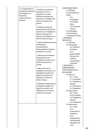 1.3 .3 Observando os
procedimentos técnicos
de instalação, em
função dos
componentes dos
sistemas.
- Identificar as possíveis
situações de risco à
segurança e ao meio
ambiente associadas ao
processo de instalação dos
sistemas de água fria e
quente
- Identificar os tipos de
procedimentos técnicos de
acordo com a instalação do
sistema de água fria e
quente a ser realizada e os
tipos de fontes de água
- Aplicar procedimentos para
verificação do
funcionamento e
estanqueidade do sistema
de água fria e quente
- Selecionar ferramentas e
equipamentos para
instalação de acordo com o
sistema de água fria e
quente
- Aplicar técnicas de
instalação de acordo com a
instalação do sistema de
água fria e quente a ser
realizada e os tipos de
fontes de água.
- Identificar interferências da
instalação do sistema de
água fria e quente a ser
realizada com os demais
sistemas construtivos.
COMPLEMENTARES
4.1 Definição
4.2 Composição do
Projeto
4.2.1
Simbologias
4.2.2 Planta
Baixa
4.2.3 Esquema
Vertical
4.3 Simbologias
4.4 Planta Baixa
4.5 Esquema Vertical
5. MEMORIAL
DESCRITIVO
5.1 Definição
5.2 Composição
5.2.1 Memória
de Cálculo
5.2.2
Especificações
Técnicas dos
materiais,
componentes e
acessórios.
6. MATERIAIS E
COMPONENTES:
CARACTERÍSTICAS E
APLICAÇÕES
6.1 Água fria
6.1.1 Tubos
6.1.2 Conexões
6.1.3 Registros e
válvulas
6.1.4 Acessórios
6.1.5 Aparelhos
6.2 Água quente
6.2.1 Tubos
6.2.2 Conexões
6.2.3 Registros e
válvulas
6.2.4 Acessórios
6.3 Reservatório
6.3.1 Tipos
6.3.2
Componente e
acessórios
6.3.3
Equipamentos
(bombas filtros,
reguladores de
nível,
105
 