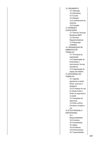 12. ORÇAMENTO
12.1 Definição
12.2 Elementos
12.3 Custos
12.4 Margem
12.5 Levantamento de
materiais
12.6 Cotação
13. NORMAS E
LEGISLAÇÕES
13.1 Normas Técnicas
Brasileiras ABNT
13.2 Normas
Regulamentadoras
13.3 Resolução
CONAMA
14. ORGANIZAÇÃO DE
AMBIENTES DE
TRABALHO
14.1 Princípios de
organização
14.2 Organização de
ferramentas e
instrumentos: formas,
importância
14.3 Organização do
espaço de trabalho.
15. SEGURANÇA NO
TRABALHO
15.1 Agentes
agressores à saúde:
físicos, químicos e
biológicos.
15.2 O impacto do uso
de drogas lícitas e
ilícitas na segurança e
na saúde
15.3 Inspeções de
segurança
15.4 EPIs e EPCs:
Conceitos, funções e
uso
16. ÉTICA PESSOAL E
PROFISSIONAL
16.1
Responsabilidade;
16.2 Iniciativa;
16.3 Honestidade;
16.4 Sigilo;
16.5 Prudência;
16.6 Perseverança;
16.7 Imparcialidade.
107
 