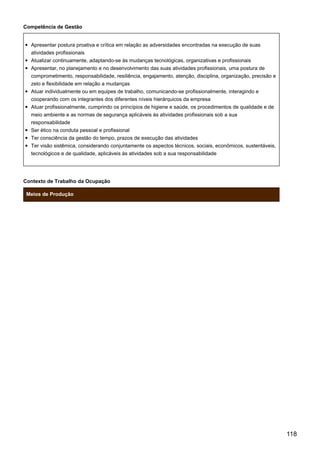 Competência de Gestão
Apresentar postura proativa e crítica em relação as adversidades encontradas na execução de suas
atividades profissionais
Atualizar continuamente, adaptando-se às mudanças tecnológicas, organizativas e profissionais
Apresentar, no planejamento e no desenvolvimento das suas atividades profissionais, uma postura de
comprometimento, responsabilidade, resiliência, engajamento, atenção, disciplina, organização, precisão e
zelo e flexibilidade em relação a mudanças
Atuar individualmente ou em equipes de trabalho, comunicando-se profissionalmente, interagindo e
cooperando com os integrantes dos diferentes níveis hierárquicos da empresa
Atuar profissionalmente, cumprindo os princípios de higiene e saúde, os procedimentos de qualidade e de
meio ambiente e as normas de segurança aplicáveis às atividades profissionais sob a sua
responsabilidade
Ser ético na conduta pessoal e profissional
Ter consciência da gestão do tempo, prazos de execução das atividades
Ter visão sistêmica, considerando conjuntamente os aspectos técnicos, sociais, econômicos, sustentáveis,
tecnológicos e de qualidade, aplicáveis às atividades sob a sua responsabilidade
Contexto de Trabalho da Ocupação
Meios de Produção
118
 