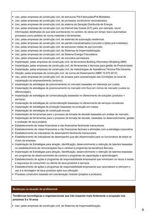 Uso, pelas empresas de construção civil, de estruturas Pré-Fabricadas/Pré-Moldadas.
Uso, pelas empresas de construção civil, de processos construtivos racionalizados.
Uso, pelas empresas de construção civil, de sistema de Geração Distribuída de Energia
Uso, pelas empresas de construção civil, da Internet das Coisas (IoT) para, por exemplo, reunir
informações detalhadas do que está acontecendo no canteiro de obras em tempo real e automatizar
processos como pedidos de novos materiais e ferramentas.
Uso, pelas empresas de construção civil, de sistemas de automação residencial.
Uso, pelas empresas de construção civil, de painéis industrializados (concreto e tijolos pré-moldados).
Uso, pelas empresas de construção civil, de estruturas mistas de aço-concreto.
Uso, pelas empresas de construção civil, de Sistemas de Impermeabilização.
Uso, pelas empresas de construção civil, de Sistema Energia Fotovoltaica.
Uso, pelas empresas de construção civil, de concretos permeáveis.
Implantação, pelas empresas de construção civil, da ferramenta Building Information Modeling (BIM).
Implantação, pelas empresas de construção civil, de ferramentas e técnicas para gestão da Produtividade.
Implantação, pelas empresas de construção civil, de metodologias de Assistência Técnica Pós-Garantia.
Adoção, pelas empresas de construção civil, da norma de Desempenho (NBR 15.575:2013).
Uso, pelas empresas de construção civil, de ensaios para caracterização das Condições do local de
implantação do empreendimento (entorno).
Implantação de estratégias de posicionamento no mercado baseadas em liderança por custos.
Implantação de estratégias de posicionamento no mercado com foco em nichos de mercado (custos ou
diferenciação).
Implantação de estratégias de comercialização baseadas no oferecimento de soluções (produtos +
serviços).
Implantação de estratégias de comercialização baseadas no oferecimento de serviços inovadores.
Implantação de estratégias de produção baseadas na produção em massa.
Implantação de estratégias de construção enxuta
Implantação de ferramentas para o processo de tomada de decisão baseadas em análise de mercado.
Implantação de ferramentas para o processo de tomada de decisão, baseadas no desenvolvimento, gestão
e avaliação de seus projetos.
Estabelecimento de metas financeiras e não financeiras facilmente mensuráveis.
Estabelecimento de metas financeiras e não financeiras factíveis e alinhadas com a estratégia corporativa.
Estabelecimento de indicadores de desempenho facilmente mensuráveis.
Estabelecimento de indicadores de desempenho que são disseminados para os funcionários de todos os
níveis da empresa.
Implantação de Estratégias para atração, identificação, desenvolvimento e retenção de talentos baseadas
no estabelecimento de remunerações fixa e variável e programas de benefícios flexíveis.
Implantação de Estratégias para atração, identificação, desenvolvimento e retenção de talentos baseadas
em programas de desenvolvimento de carreira e programas de capacitação e aprendizagem.
Estabelecimento de ações e programas de responsabilidade empresarial que minimizem os riscos à saúde
e segurança do consumidor ou cliente de seus produtos e serviços.
Estabelecimento de ações e programas de responsabilidade empresarial que racionalizem e otimizem o
uso e a reciclagem de seus produtos após sua utilização.
Processo construtivo baseado em coordenação modular (projetos e produtos).
Mudanças na atuação do profissional
Tendências tecnológicas e organizacionais que irão impactar mais fortemente a ocupação nos
próximos 5 e 10 anos
Uso, pelas empresas de construção civil, de Sistemas de Impermeabilização.
8
 