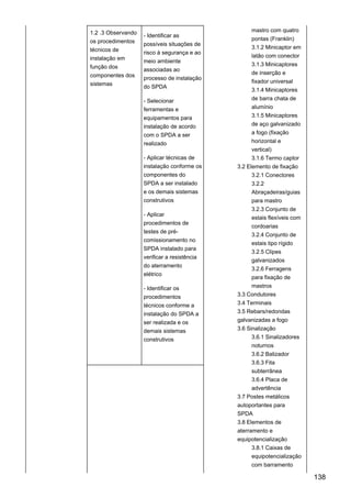 1.2 .3 Observando
os procedimentos
técnicos de
instalação em
função dos
componentes dos
sistemas
- Identificar as
possíveis situações de
risco à segurança e ao
meio ambiente
associadas ao
processo de instalação
do SPDA
- Selecionar
ferramentas e
equipamentos para
instalação de acordo
com o SPDA a ser
realizado
- Aplicar técnicas de
instalação conforme os
componentes do
SPDA a ser instalado
e os demais sistemas
construtivos
- Aplicar
procedimentos de
testes de pré-
comissionamento no
SPDA instalado para
verificar a resistência
do aterramento
elétrico
- Identificar os
procedimentos
técnicos conforme a
instalação do SPDA a
ser realizada e os
demais sistemas
construtivos
mastro com quatro
pontas (Franklin)
3.1.2 Minicaptor em
latão com conector
3.1.3 Minicaptores
de inserção e
fixador universal
3.1.4 Minicaptores
de barra chata de
alumínio
3.1.5 Minicaptores
de aço galvanizado
a fogo (fixação
horizontal e
vertical)
3.1.6 Termo captor
3.2 Elemento de fixação
3.2.1 Conectores
3.2.2
Abraçadeiras/guias
para mastro
3.2.3 Conjunto de
estais flexíveis com
cordoarias
3.2.4 Conjunto de
estais tipo rígido
3.2.5 Clipes
galvanizados
3.2.6 Ferragens
para fixação de
mastros
3.3 Condutores
3.4 Terminais
3.5 Rebars/redondas
galvanizadas a fogo
3.6 Sinalização
3.6.1 Sinalizadores
noturnos
3.6.2 Balizador
3.6.3 Fita
subterrânea
3.6.4 Placa de
advertência
3.7 Postes metálicos
autoportantes para
SPDA
3.8 Elementos de
aterramento e
equipotencialização
3.8.1 Caixas de
equipotencialização
com barramento
138
 