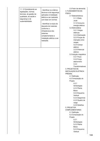1.1 .2 Considerando as
legislações, normas
técnicas, de gestão da
qualidade, de saúde e
segurança e de
sustentabilidade.
- Identificar os critérios
técnicos e de segurança
aplicados à instalação
elétrica a ser realizada
com base em normas
- Identificar os tipos de
descarte de materiais
conforme a
infraestrutura dos
sistemas
complementares e
instalação elétrica a ser
realizada.
2.5 Fator de demanda
3. FUNDAMENTOS DA
FÍSICA
3.1 Eletrodinâmica
3.1.1 Efeito
Joule
3.1.2 Consumo
energia elétrica
3.2 Eletrostática
3.2.1 Cargas
elétricas
3.2.2 Eletrização
3.2.3 Forças de
interação entre
cargas
3.2.4 Campo
elétrico
3.2.5 Potencial
elétrico
3.3 Indução magnética
3.3.1 Fluxo
3.3.2 Força
eletromotriz
3.3.3
Transformadores
4. PROJETOS DE
INSTALAÇÃO ELÉTRICA
PREDIAL
4.1 Definição
4.2 Composição do
Projeto
4.2.1
Simbologias
4.2.2 Planta
Baixa
4.2.3 Esquema
Vertical
4.2.4 Diagramas
4.2.5 Quadro de
carga
4.2.6 Detalhes
5. PROJETOS
COMPLEMENTARES
5.1 Definição
5.2 Composição do
Projeto
5.2.1
Simbologias
5.2.2 Planta
Baixa
5.2.3 Esquema
Vertical
144
 