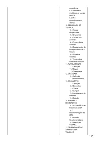 emergência
9.11 Padrões de
medidores de energia
elétrica
9.12 Pré-
comissionamento
elétrico
10. SEGURANÇA DO
TRABALHO
10.1 Riscos
ocupacionais
10.2 Ergonomia
10.3 Causas dos
acidentes
10.4 Prevenção de
acidentes
10.5 Equipamentos de
Proteção Individual e
Coletivo
10.6 Primeiros
socorros
10.7 Prevenção e
combate a incêndios
11. PLANEJAMENTO
11.1 Definição
11.2 Etapas
11.3 Cronograma
12. QUALIDADE
12.1 Definição
12.2 Procedimentos
13. ORÇAMENTO
13.1 Definição
13.2 Elementos
13.3 Custos
13.4 Margem
13.5 Levantamento de
materiais
13.6 Cotação
14. NORMAS E
LEGISLAÇÕES
14.1 Normas Técnicas
Brasileiras ABNT
14.2
Regulamentações do
MTE
14.3 Normas
Regulamentadoras
14.4 Resolução
CONAMA
15. ORGANIZAÇÃO DE
AMBIENTES DE
TRABALHO
147
 