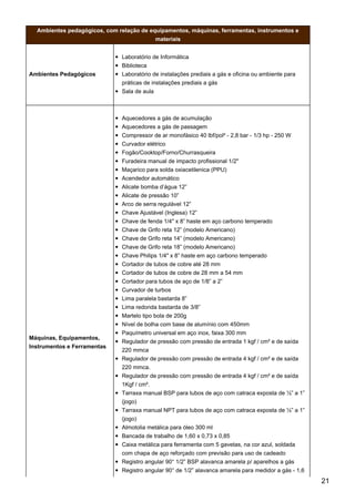 Ambientes pedagógicos, com relação de equipamentos, máquinas, ferramentas, instrumentos e
materiais
Ambientes Pedagógicos
Laboratório de Informática
Biblioteca
Laboratório de instalações prediais a gás e oficina ou ambiente para
práticas de instalações prediais a gás
Sala de aula
Máquinas, Equipamentos,
Instrumentos e Ferramentas
Aquecedores a gás de acumulação
Aquecedores a gás de passagem
Compressor de ar monofásico 40 lbf/pol² - 2,8 bar - 1/3 hp - 250 W
Curvador elétrico
Fogão/Cooktop/Forno/Churrasqueira
Furadeira manual de impacto profissional 1/2"
Maçarico para solda oxiacetilenica (PPU)
Acendedor automático
Alicate bomba d’água 12”
Alicate de pressão 10”
Arco de serra regulável 12”
Chave Ajustável (Inglesa) 12”
Chave de fenda 1/4" x 8” haste em aço carbono temperado
Chave de Grifo reta 12” (modelo Americano)
Chave de Grifo reta 14” (modelo Americano)
Chave de Grifo reta 18” (modelo Americano)
Chave Philips 1/4" x 8” haste em aço carbono temperado
Cortador de tubos de cobre até 28 mm
Cortador de tubos de cobre de 28 mm a 54 mm
Cortador para tubos de aço de 1/8” a 2”
Curvador de turbos
Lima paralela bastarda 8”
Lima redonda bastarda de 3/8”
Martelo tipo bola de 200g
Nível de bolha com base de alumínio com 450mm
Paquímetro universal em aço inox, faixa 300 mm
Regulador de pressão com pressão de entrada 1 kgf / cm² e de saída
220 mmca
Regulador de pressão com pressão de entrada 4 kgf / cm² e de saída
220 mmca.
Regulador de pressão com pressão de entrada 4 kgf / cm² e de saída
1Kgf / cm².
Tarraxa manual BSP para tubos de aço com catraca exposta de ½” a 1”
(jogo)
Tarraxa manual NPT para tubos de aço com catraca exposta de ½” a 1”
(jogo)
Almotolia metálica para óleo 300 ml
Bancada de trabalho de 1,60 x 0,73 x 0,85
Caixa metálica para ferramenta com 5 gavetas, na cor azul, soldada
com chapa de aço reforçado com previsão para uso de cadeado
Registro angular 90° 1/2” BSP alavanca amarela p/ aparelhos a gás
Registro angular 90° de 1/2” alavanca amarela para medidor a gás - 1,6
21
 