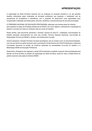 APRESENTAÇÃO
A organização da oferta formativa coerente com as mudanças no processo produtivo é um dos grandes
desafios enfrentados pelas instituições de formação profissional que preparam o trabalhador sob as
perspectivas da competência e polivalência, com o propósito de desenvolver suas capacidades para
compreensão e aplicação das bases gerais, técnicas, científicas e socioeconômicas de uma área de atuação.
O ITINERÁRIO NACIONAL DE EDUCAÇÃO PROFISSIONAL elaborado nas diversas áreas da indústria,
para subsidiar as ações de formação profissional do SENAI, tem como objetivo o alinhamento e atualização do
desenho curricular com base em contextos reais do mundo do trabalho.
Nesse sentido, este documento apresenta o itinerário nacional da área CC- Instalações comoresultado do
trabalho articulado nacionalmente por meio dos Comitês Técnicos Setoriais Nacionais, dos Comitês de
Especialistas Técnicos do SENAI e, também, dos Interlocutores da ação.
Embora apresente o itinerário formativo de áreas tecnológicas, não se constitui como um documento finalizado,
uma vez que dentre as ações nacionais está o permanente monitoramento dos Perfis Profissionais e Desenhos
Curriculares Nacionais no sentido de mantê-los aderentes às necessidades do mundo do trabalho e à
Metodologia SENAI de Educação Profissional.
Desta forma, entregamos aos regionais a versão 2019 atualizada e ampliada, enquanto instrumentalização para
atender de forma proativa ao desafio da organização da oferta formativa, tendo em vista o fortalecimento do
padrão nacional e das ações do Sistema SENAI.
 