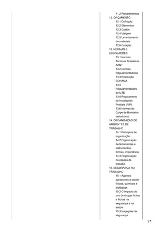 11.2 Procedimentos
12. ORÇAMENTO
12.1 Definição
12.2 Elementos
12.3 Custos
12.4 Margem
12.5 Levantamento
de materiais
12.6 Cotação
13. NORMAS E
LEGISLAÇÕES
13.1 Normas
Técnicas Brasileiras
ABNT
13.2 Normas
Regulamentadoras
13.3 Resolução
CONAMA
13.4
Regulamentações
do MTE
13.5 Regulamento
de Instalações
Prediais (RIP)
13.6 Normas do
Corpo de Bombeiro
(estaduais)
14. ORGANIZAÇÃO DE
AMBIENTES DE
TRABALHO
14.1 Princípios de
organização
14.2 Organização
de ferramentas e
instrumentos:
formas, importância
14.3 Organização
do espaço de
trabalho
15. SEGURANÇA NO
TRABALHO
15.1 Agentes
agressores à saúde:
físicos, químicos e
biológicos
15.2 O impacto do
uso de drogas lícitas
e ilícitas na
segurança e na
saúde
15.3 Inspeções de
segurança
27
 